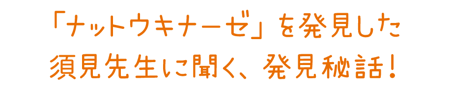 「ナットウキナーゼ」を発見した須見先生に聞く、発見秘話！