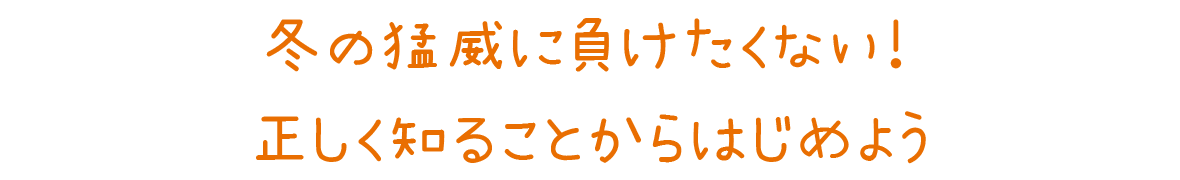 冬の猛威に負けたくない！正しく知ることからはじめよう