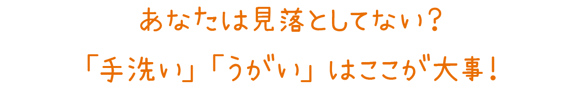 あなたは見落としてない？「手洗い」「うがい」はここが大事！